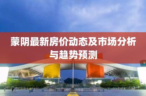 蒙阴最新房价动态及市场分析与趋势预测
