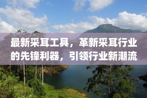 最新采耳工具，革新采耳行业的先锋利器，引领行业新潮流