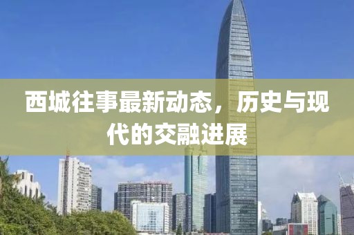 西城往事最新动态，历史与现代的交融进展