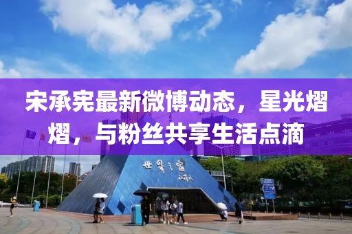 宋承宪最新微博动态，星光熠熠，与粉丝共享生活点滴
