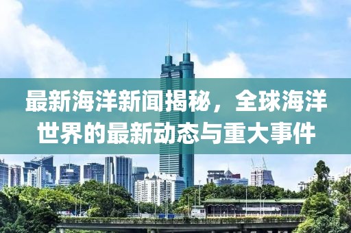 最新海洋新闻揭秘，全球海洋世界的最新动态与重大事件