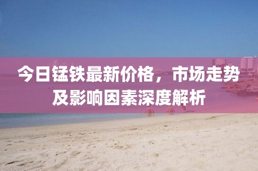 今日锰铁最新价格，市场走势及影响因素深度解析