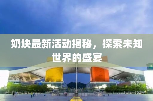 奶块最新活动揭秘，探索未知世界的盛宴