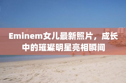 Eminem女儿最新照片，成长中的璀璨明星亮相瞬间
