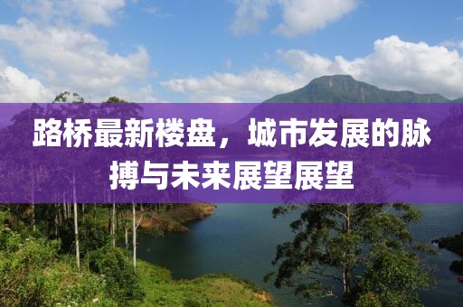 路桥最新楼盘，城市发展的脉搏与未来展望展望