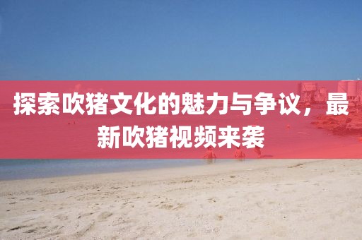 探索吹猪文化的魅力与争议，最新吹猪视频来袭