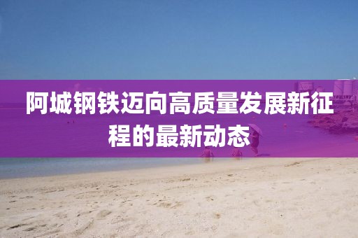 阿城钢铁迈向高质量发展新征程的最新动态