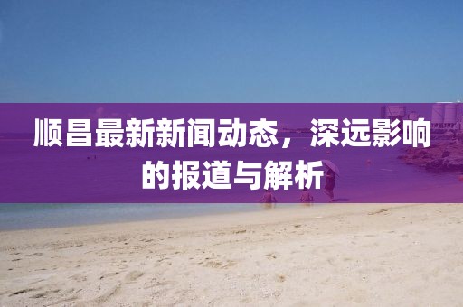 顺昌最新新闻动态，深远影响的报道与解析