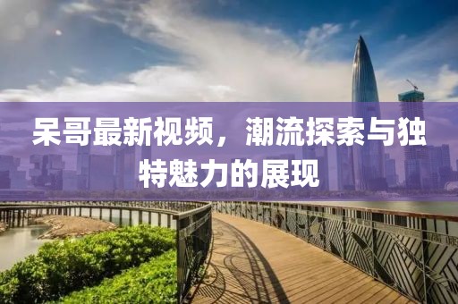 呆哥最新视频，潮流探索与独特魅力的展现