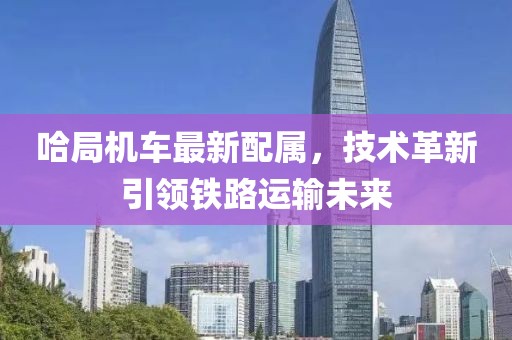 哈局机车最新配属，技术革新引领铁路运输未来
