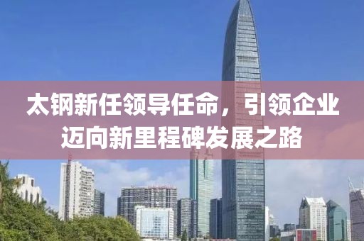太钢新任领导任命，引领企业迈向新里程碑发展之路