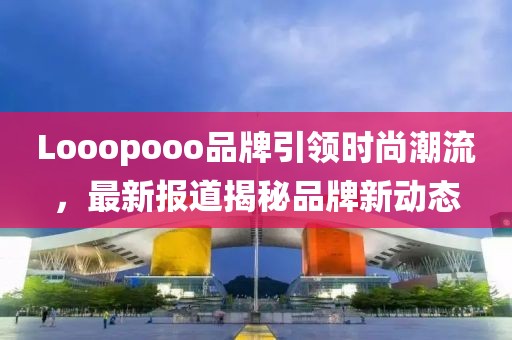 Looopooo品牌引领时尚潮流，最新报道揭秘品牌新动态