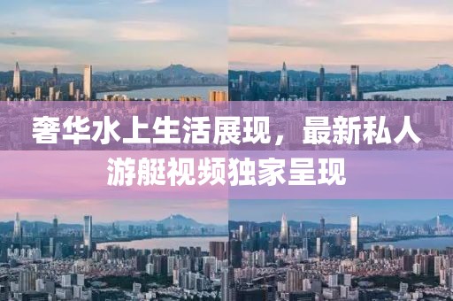 奢华水上生活展现，最新私人游艇视频独家呈现