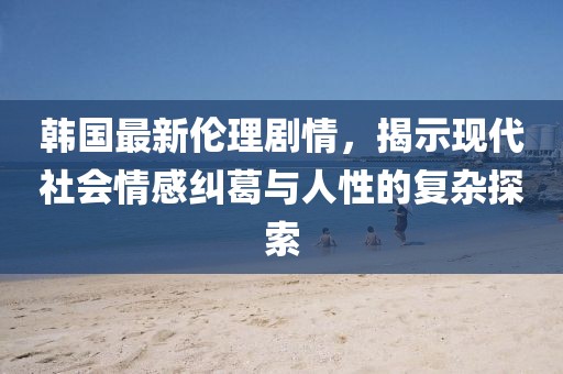韩国最新伦理剧情，揭示现代社会情感纠葛与人性的复杂探索
