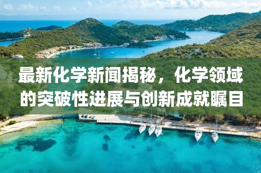 最新化学新闻揭秘，化学领域的突破性进展与创新成就瞩目