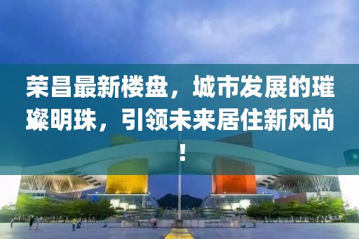 荣昌最新楼盘，城市发展的璀璨明珠，引领未来居住新风尚！