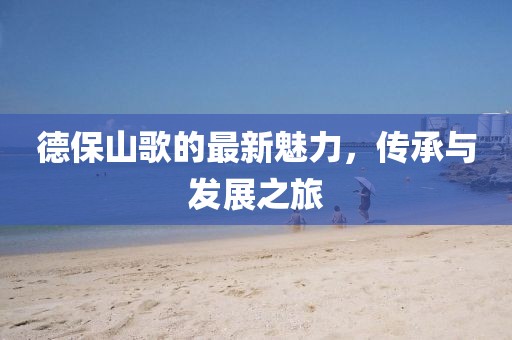 德保山歌的最新魅力，传承与发展之旅