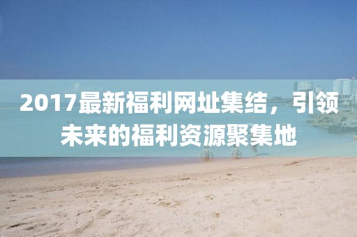 2017最新福利网址集结，引领未来的福利资源聚集地