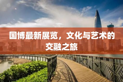 国博最新展览，文化与艺术的交融之旅