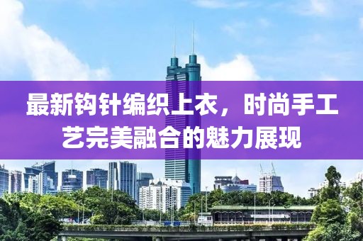 最新钩针编织上衣，时尚手工艺完美融合的魅力展现