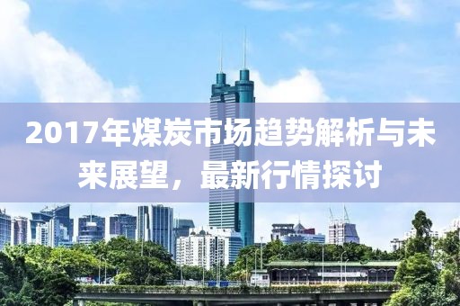 2017年煤炭市场趋势解析与未来展望，最新行情探讨