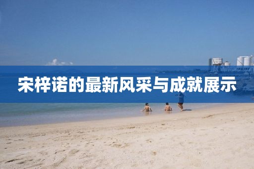 宋梓诺的最新风采与成就展示
