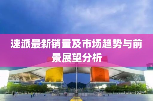 速派最新销量及市场趋势与前景展望分析
