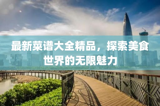 最新菜谱大全精品，探索美食世界的无限魅力