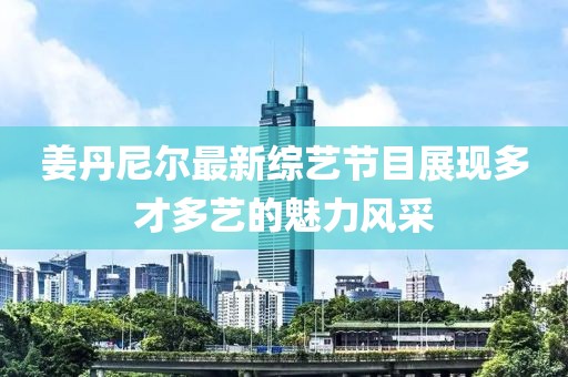 姜丹尼尔最新综艺节目展现多才多艺的魅力风采