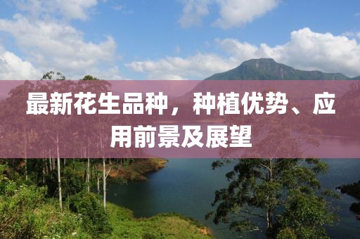 最新花生品种，种植优势、应用前景及展望