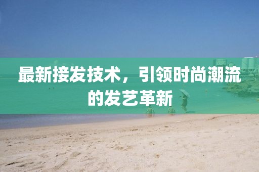 最新接发技术，引领时尚潮流的发艺革新