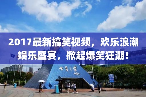 2017最新搞笑视频，欢乐浪潮娱乐盛宴，掀起爆笑狂潮！