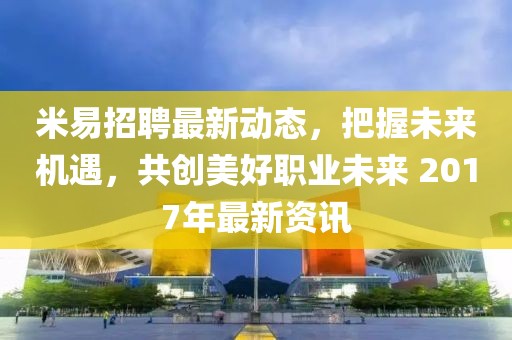 米易招聘最新动态，把握未来机遇，共创美好职业未来 2017年最新资讯