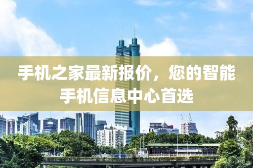 手机之家最新报价，您的智能手机信息中心首选