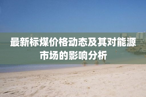 最新标煤价格动态及其对能源市场的影响分析