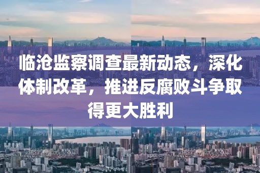 临沧监察调查最新动态，深化体制改革，推进反腐败斗争取得更大胜利