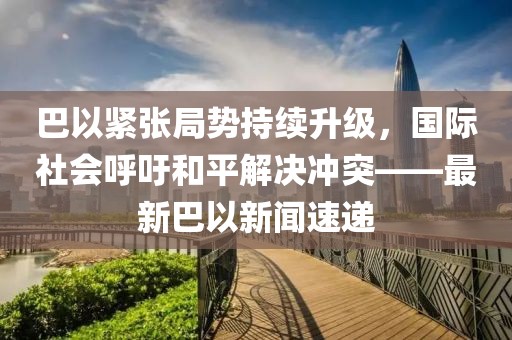 巴以紧张局势持续升级，国际社会呼吁和平解决冲突——最新巴以新闻速递