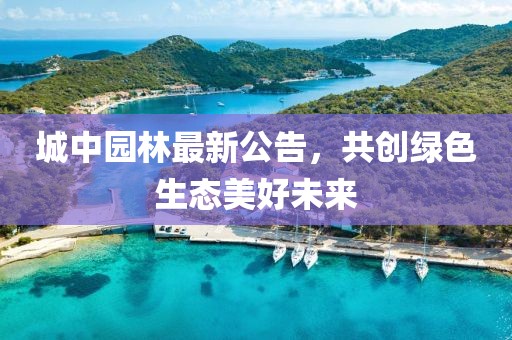 城中园林最新公告，共创绿色生态美好未来