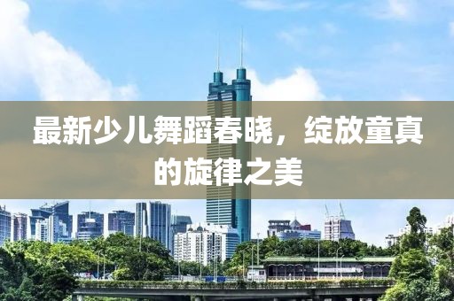 最新少儿舞蹈春晓，绽放童真的旋律之美