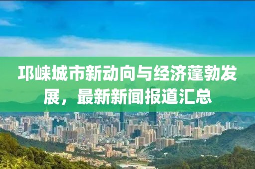 邛崃城市新动向与经济蓬勃发展，最新新闻报道汇总