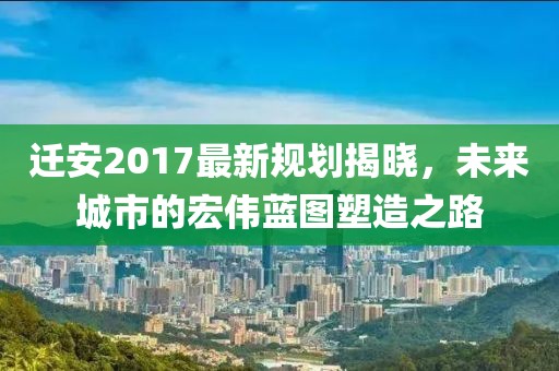 迁安2017最新规划揭晓，未来城市的宏伟蓝图塑造之路