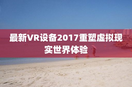 最新VR设备2017重塑虚拟现实世界体验