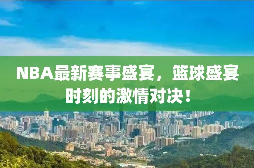 NBA最新赛事盛宴，篮球盛宴时刻的激情对决！