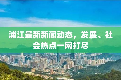 浦江最新新闻动态，发展、社会热点一网打尽