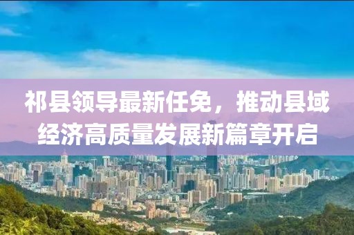 祁县领导最新任免，推动县域经济高质量发展新篇章开启