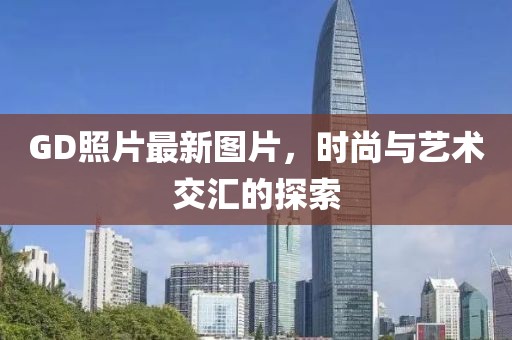 GD照片最新图片，时尚与艺术交汇的探索
