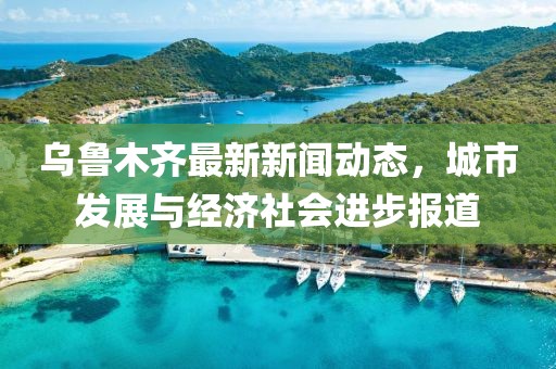 乌鲁木齐最新新闻动态，城市发展与经济社会进步报道