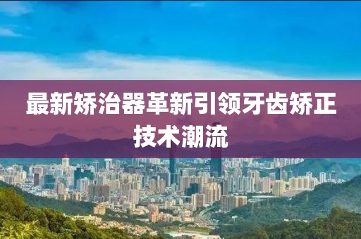 最新矫治器革新引领牙齿矫正技术潮流