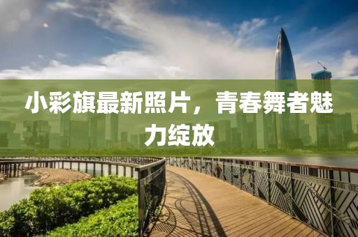 小彩旗最新照片，青春舞者魅力绽放