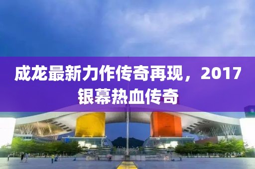 成龙最新力作传奇再现，2017银幕热血传奇